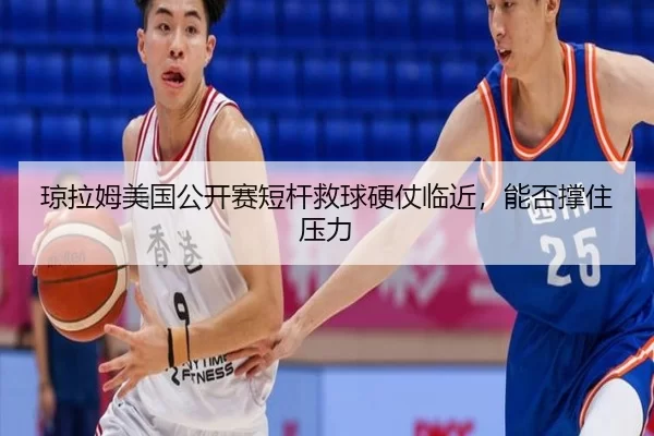 琼拉姆美国公开赛短杆救球硬仗临近，能否撑住压力